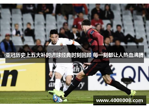 亚冠历史上五大补时进球经典时刻回顾 每一刻都让人热血沸腾